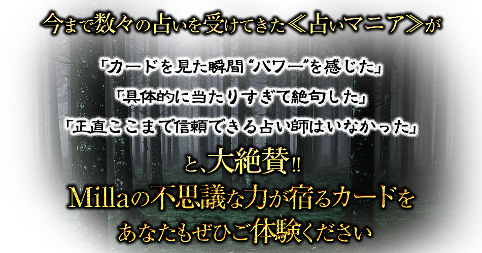 今まで数々の占いを受けてきた≪占いマニア≫が「カードを見た瞬間“パワー”を感じた」「具体的に当たりすぎて絶句した」「正直ここまで信頼できる占い師はいなかった」と、大絶賛!!　Millaの不思議な力が宿るカードをあなたもぜひご体験ください