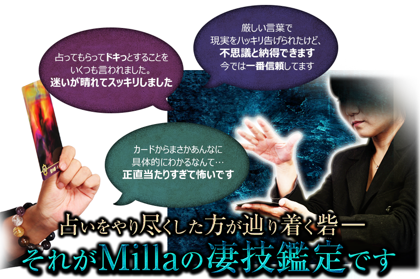 厳しい言葉で現実をハッキリ告げられたけど、不思議と納得できます。今では一番信頼してます　占ってもらってドキっとすることをいくつも言われました。迷いが晴れてスッキリしました　カードからまさかあんなに具体的にわかるなんて…正直当たりすぎて怖いです　占いをやり尽くした方が辿り着く砦—それがMillaの凄技鑑定です
